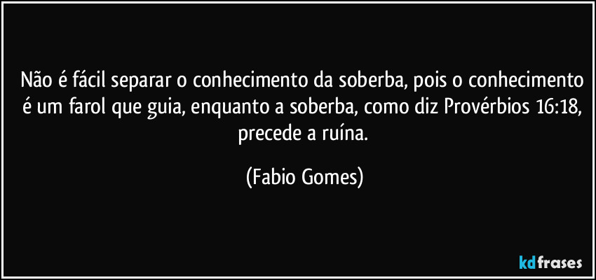 Não é fácil separar o conhecimento da soberba, pois o conhecimento é um farol que guia, enquanto a soberba, como diz Provérbios 16:18, precede a ruína. (Fabio Gomes)