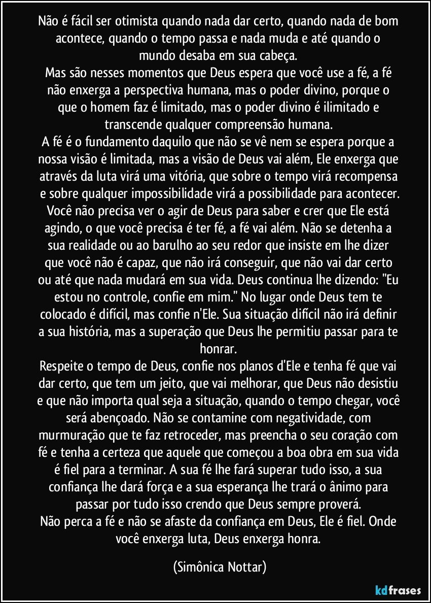 Não é fácil ser otimista quando nada dar certo, quando nada de bom acontece, quando o tempo passa e nada muda e até quando o mundo desaba em sua cabeça. 
Mas são nesses momentos que Deus espera que você use a fé, a fé não enxerga a perspectiva humana, mas o poder divino, porque o que o homem faz é limitado, mas o poder divino é ilimitado e transcende qualquer compreensão humana.  
A fé é o fundamento daquilo que não se vê nem se espera porque a nossa visão é limitada, mas a visão de Deus vai além, Ele enxerga que através da luta virá uma vitória, que sobre o tempo virá recompensa e sobre qualquer impossibilidade virá a possibilidade para acontecer.
Você não precisa ver o agir de Deus para saber e crer que Ele está agindo, o que você precisa é ter fé, a fé vai além. Não se detenha a sua realidade ou ao barulho ao seu redor que insiste em lhe dizer que você não é capaz, que não irá conseguir, que não vai dar certo ou até que nada mudará em sua vida. Deus continua lhe dizendo: "Eu estou no controle, confie em mim." No lugar onde Deus tem te colocado é difícil, mas confie n'Ele. Sua situação difícil não irá definir a sua história, mas a superação que Deus lhe permitiu passar para te honrar. 
Respeite o tempo de Deus, confie nos planos d'Ele e tenha fé que vai dar certo, que tem um jeito, que vai melhorar, que Deus não desistiu e que não importa qual seja a situação, quando o tempo chegar, você será abençoado. Não se contamine com negatividade, com murmuração que te faz retroceder, mas preencha o seu coração com fé e tenha a certeza que aquele que começou a boa obra em sua vida é fiel para a terminar. A sua fé lhe fará superar tudo isso, a sua confiança lhe dará força e a sua esperança lhe trará o ânimo para passar por tudo isso crendo que Deus sempre proverá. 
Não perca a fé e não se afaste da confiança em Deus, Ele é fiel. Onde você enxerga luta, Deus enxerga honra. (Simônica Nottar)