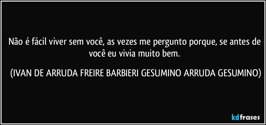 Não é fácil viver sem você, as vezes me pergunto porque, se antes de você eu vivia muito bem. (IVAN DE ARRUDA FREIRE BARBIERI GESUMINO ARRUDA GESUMINO)