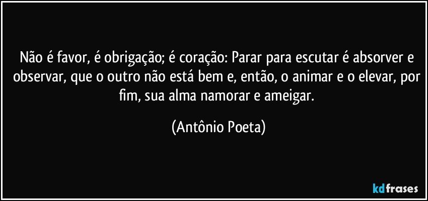 Não é favor, é obrigação; é coração: Parar para escutar é absorver e observar, que o outro não está bem e, então, o animar e o elevar, por fim, sua alma namorar e ameigar. (Antônio Poeta)