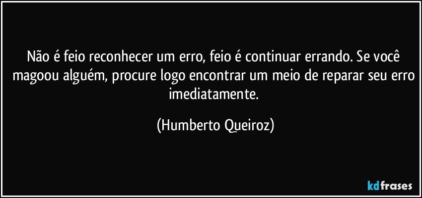 Não é feio reconhecer um erro, feio é continuar errando. Se você magoou alguém, procure logo encontrar um meio de reparar seu erro imediatamente. (Humberto Queiroz)