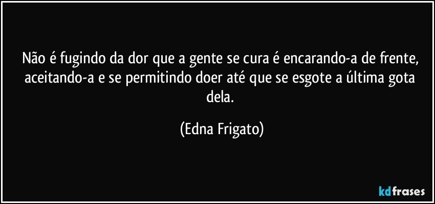 Não é fugindo da dor que a gente se cura é encarando-a de frente, aceitando-a e se permitindo doer até que se esgote a última gota dela. (Edna Frigato)