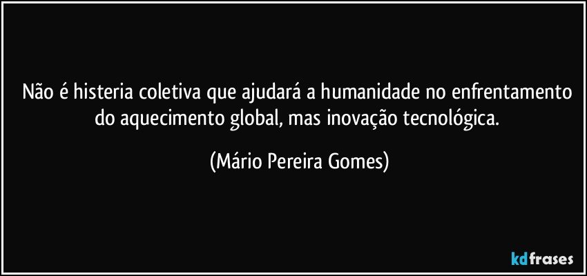 Não é histeria coletiva que ajudará a humanidade no enfrentamento do aquecimento global, mas inovação tecnológica. (Mário Pereira Gomes)