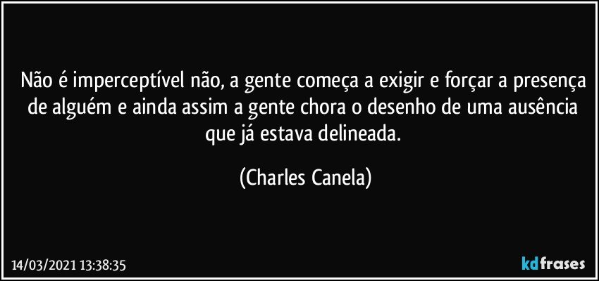 Não é imperceptível não, a gente começa a exigir e forçar a presença de alguém e ainda assim a gente chora o desenho de uma ausência que já estava delineada. (Charles Canela)