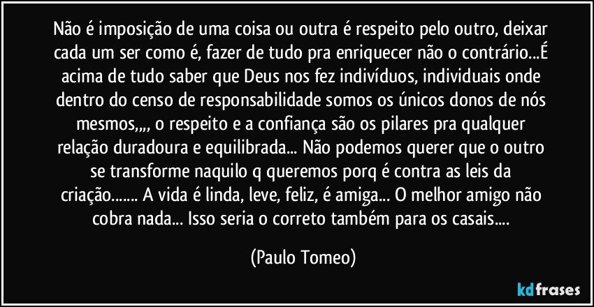 Não é imposição de uma coisa ou outra é respeito pelo outro, deixar cada um ser como é, fazer de tudo pra enriquecer não o contrário...É acima de tudo saber que Deus nos fez indivíduos, individuais onde dentro do censo de responsabilidade somos os únicos donos de nós mesmos,,,, o respeito e a confiança são os pilares pra qualquer relação duradoura e equilibrada... Não podemos querer que o outro se transforme naquilo q queremos porq é contra as leis da criação... A vida é linda, leve, feliz, é amiga... O melhor amigo não cobra nada... Isso seria o correto também para os casais... (Paulo Tomeo)