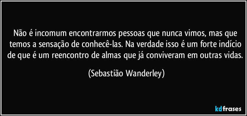 Não é incomum encontrarmos pessoas que nunca vimos, mas que temos a sensação de conhecê-las. Na verdade isso é um forte indício de que é um reencontro de almas que já conviveram em outras vidas. (Sebastião Wanderley)
