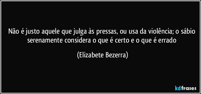 Não é justo aquele que julga às pressas, ou usa da violência; o sábio serenamente considera o que é certo e o que é errado (Elizabete Bezerra)