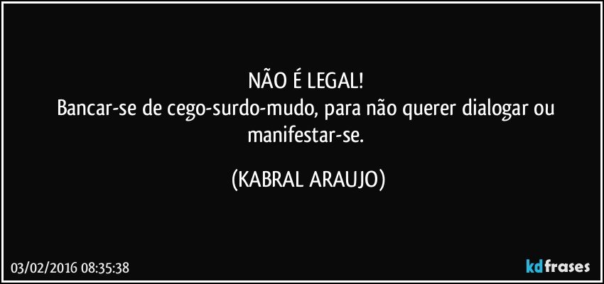 NÃO É LEGAL! 
Bancar-se de cego-surdo-mudo, para não querer dialogar ou manifestar-se. (KABRAL ARAUJO)