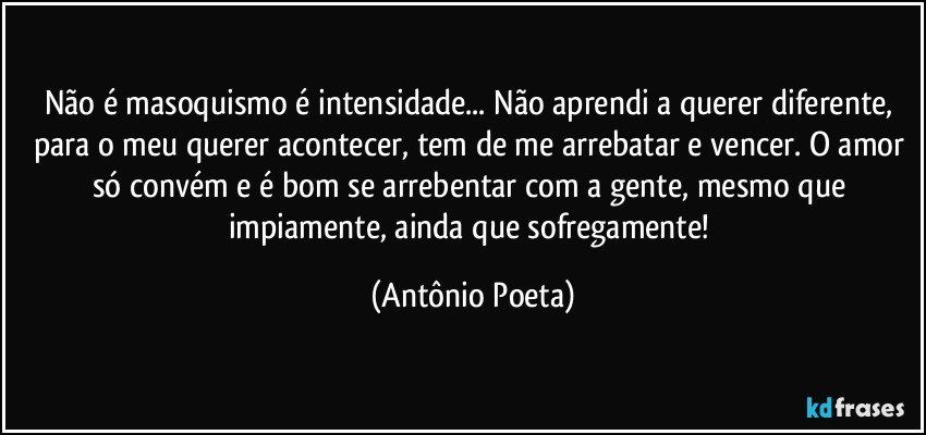 Não é masoquismo é intensidade... Não aprendi a querer diferente, para o meu querer acontecer, tem de me arrebatar e vencer. O amor só convém e é bom se arrebentar com a gente, mesmo que impiamente, ainda que sofregamente! (Antônio Poeta)