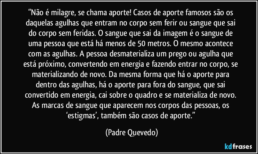 “Não é milagre, se chama aporte! Casos de aporte famosos são os daquelas agulhas que entram no corpo sem ferir ou sangue que sai do corpo sem feridas. O sangue que sai da imagem é o sangue de uma pessoa que está há menos de 50 metros. O mesmo acontece com as agulhas. A pessoa desmaterializa um prego ou agulha que está próximo, convertendo em energia e fazendo entrar no corpo, se materializando de novo. Da mesma forma que há o aporte para dentro das agulhas, há o aporte para fora do sangue, que sai convertido em energia, cai sobre o quadro e se materializa de novo. As marcas de sangue que aparecem nos corpos das pessoas, os ‘estigmas’, também são casos de aporte.” (Padre Quevedo)