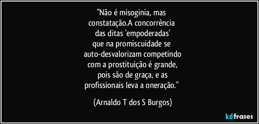 "Não é misoginia, mas 
constatação.A concorrência 
das ditas 'empoderadas'
que na promiscuidade se 
auto-desvalorizam competindo
com a prostituição é grande,
pois são de graça, e as
profissionais leva a oneração." (Arnaldo T dos S Burgos)