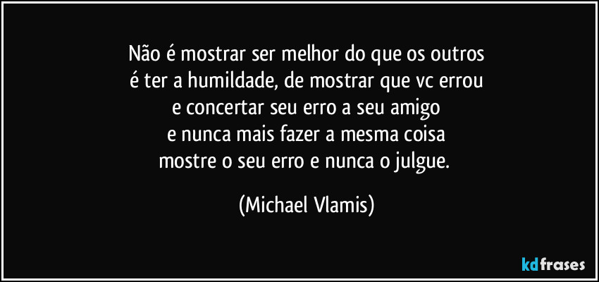 Não é mostrar ser melhor do que os outros
é ter a humildade, de mostrar que vc errou
e concertar seu erro a seu amigo
e nunca mais fazer a mesma coisa
mostre o seu erro e nunca o julgue. (Michael Vlamis)