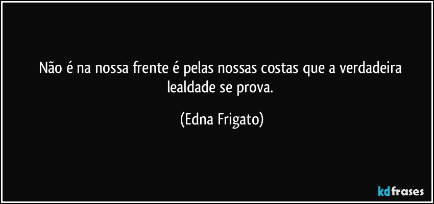 Não é na nossa frente é pelas nossas costas que a verdadeira lealdade se prova. (Edna Frigato)