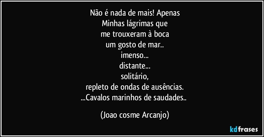 Não é nada de mais! Apenas
Minhas lágrimas que
me trouxeram à boca
um gosto de mar..
imenso...
distante...
solitário,
repleto de ondas de ausências.
...Cavalos marinhos de saudades.. (Joao cosme Arcanjo)