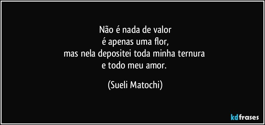 Não é nada de valor
é apenas uma flor,
mas nela depositei toda minha ternura 
e todo meu amor. (Sueli Matochi)