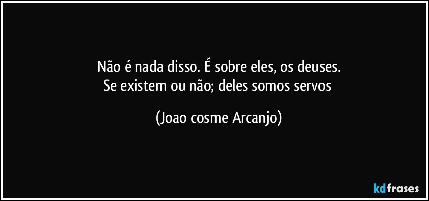 Não é nada disso. É sobre eles, os deuses.
Se existem ou não; deles somos servos (Joao cosme Arcanjo)