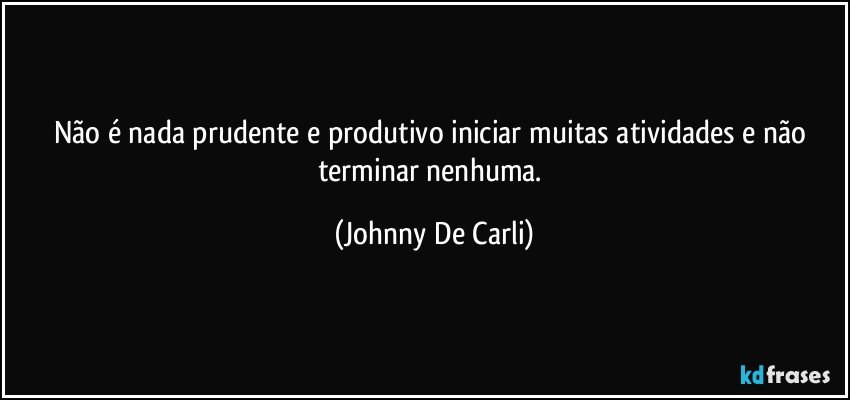 Não é nada prudente e produtivo iniciar muitas atividades e não terminar nenhuma. (Johnny De Carli)