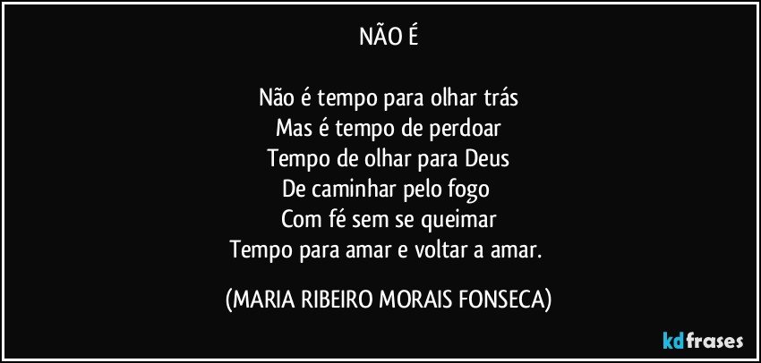 NÃO É

Não é tempo para olhar trás
Mas é tempo de perdoar
Tempo de olhar para Deus
De caminhar pelo fogo 
Com fé sem se queimar
Tempo para amar e voltar a amar. (MARIA RIBEIRO MORAIS FONSECA)