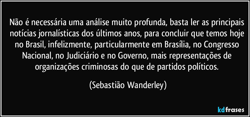 Não é necessária uma análise muito profunda, basta ler as principais notícias jornalísticas dos últimos anos, para concluir que temos hoje no Brasil, infelizmente, particularmente em Brasília, no Congresso Nacional, no Judiciário e no Governo, mais representações de organizações criminosas do que de partidos políticos. (Sebastião Wanderley)