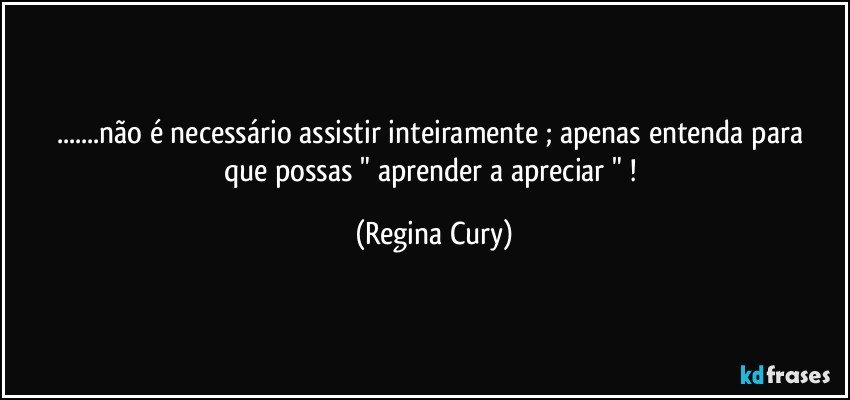 ...não é necessário assistir  inteiramente ;  apenas entenda para que  possas  "  aprender a    apreciar " ! (Regina Cury)