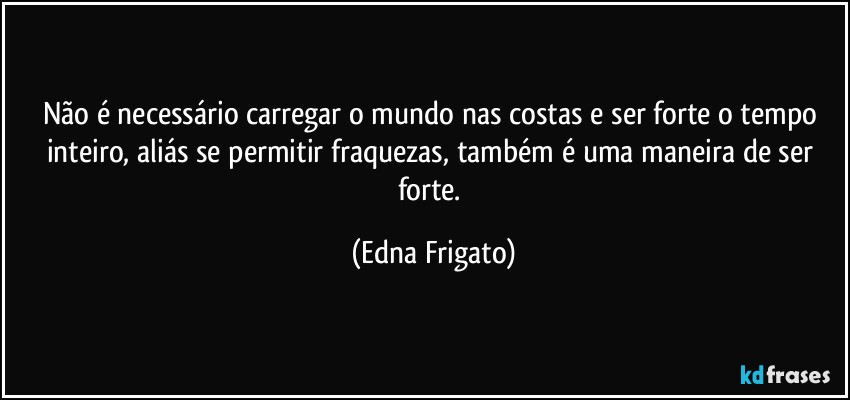 Não é necessário carregar o mundo nas costas e ser forte o tempo inteiro, aliás se permitir fraquezas, também é uma maneira de ser forte. (Edna Frigato)