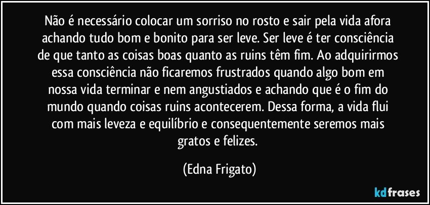 Não é necessário colocar um sorriso no rosto e sair pela vida afora achando tudo bom e bonito para ser leve. Ser leve é ter consciência de que tanto as coisas boas quanto as ruins têm fim. Ao adquirirmos essa consciência não ficaremos frustrados quando algo bom em nossa vida terminar e nem angustiados e achando que é o fim do mundo quando coisas ruins acontecerem. Dessa forma, a vida flui com mais leveza e equilíbrio e consequentemente seremos mais gratos e felizes. (Edna Frigato)