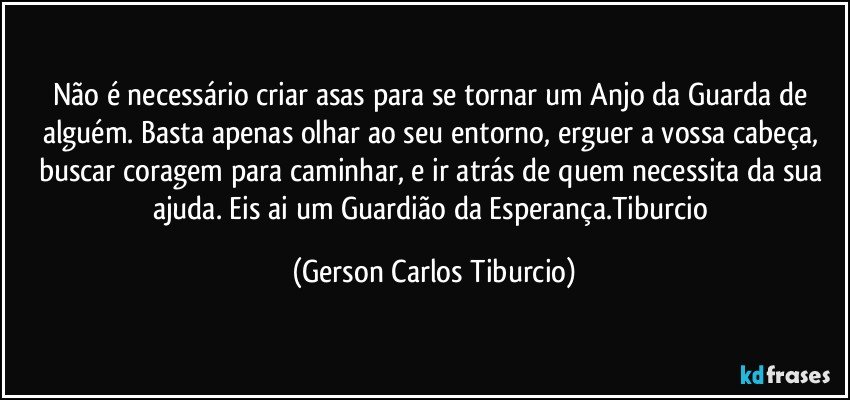 Não é necessário criar asas para se tornar um Anjo da Guarda de alguém. Basta apenas olhar ao seu entorno, erguer a vossa cabeça, buscar coragem para caminhar, e ir atrás de quem necessita da sua ajuda. Eis ai um Guardião da Esperança.Tiburcio (Gerson Carlos Tiburcio)