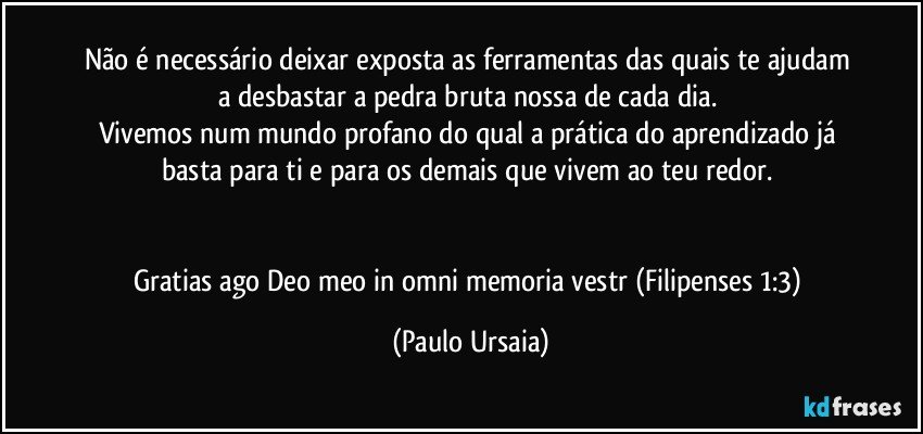 Não é necessário deixar exposta as ferramentas das quais te ajudam a desbastar a pedra bruta nossa de cada dia. 
Vivemos num mundo profano do qual a prática do aprendizado já basta para ti e para os demais que vivem ao teu redor. 


Gratias ago Deo meo in omni memoria vestr (Filipenses 1:3) (Paulo Ursaia)