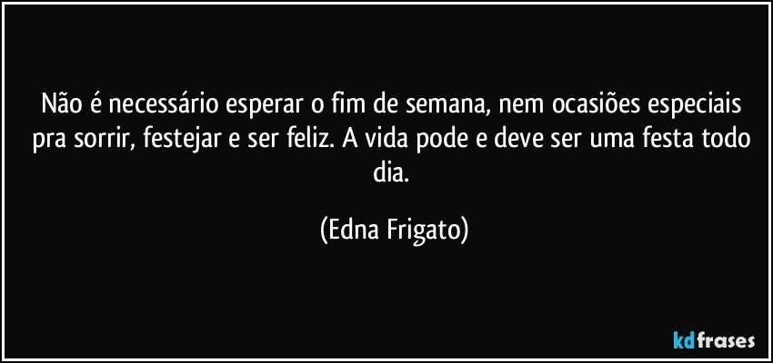 Não é necessário esperar o fim de semana, nem ocasiões especiais pra sorrir, festejar e ser feliz. A vida pode e deve ser uma festa todo dia. (Edna Frigato)