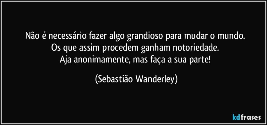 Não é necessário fazer algo grandioso para mudar o mundo. 
Os que assim procedem ganham notoriedade. 
Aja anonimamente, mas faça a sua parte! (Sebastião Wanderley)