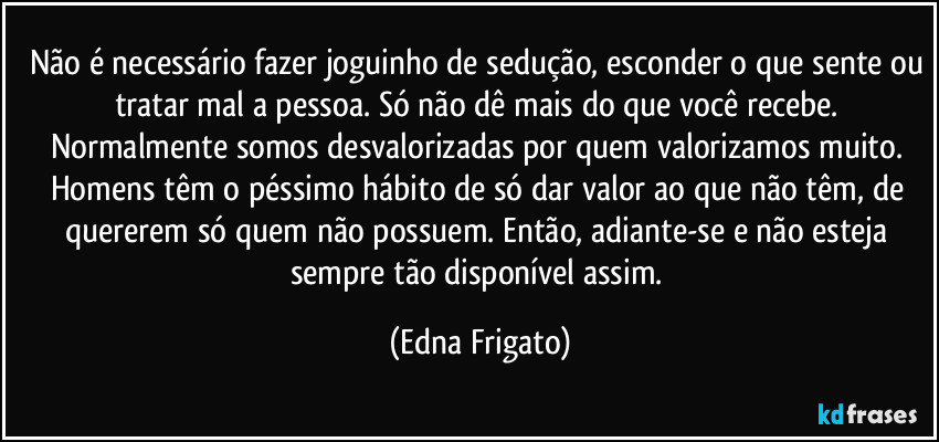 Não é necessário fazer joguinho de sedução, esconder o que sente ou tratar mal a pessoa. Só não dê mais do que você recebe. Normalmente somos desvalorizadas por quem valorizamos muito. Homens têm o péssimo hábito de só dar valor ao que não têm, de quererem só quem não possuem. Então, adiante-se e não esteja sempre tão disponível assim. (Edna Frigato)