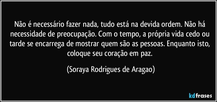 Não é necessário fazer nada, tudo está na devida ordem. Não há necessidade de preocupação. Com o tempo, a própria vida cedo ou tarde se encarrega de mostrar quem são as pessoas. Enquanto isto, coloque seu coração em paz. (Soraya Rodrigues de Aragao)