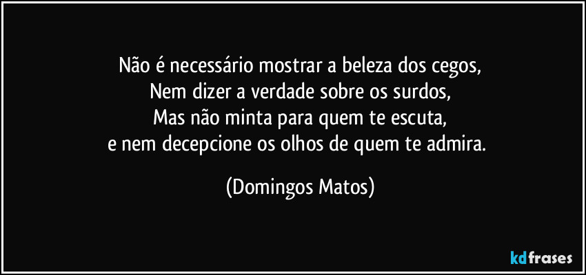 Não é necessário mostrar a beleza dos cegos,
Nem dizer a verdade sobre os surdos,
Mas não minta para quem te escuta,
e nem decepcione os olhos de quem te admira. (Domingos Matos)