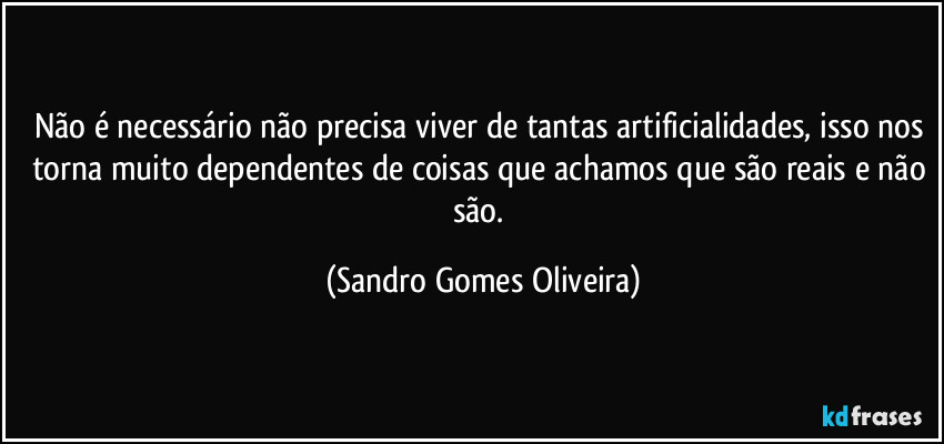 Não é necessário não precisa viver de tantas artificialidades, isso nos torna muito dependentes de coisas que achamos que são reais e não são. (Sandro Gomes Oliveira)