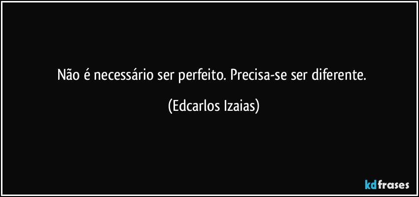 Não é necessário ser perfeito. Precisa-se ser diferente. (Edcarlos Izaias)