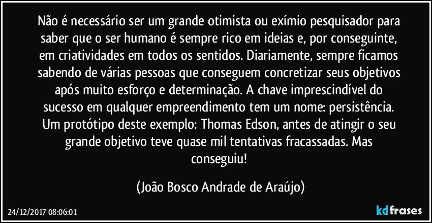 Não é necessário ser um grande otimista ou exímio pesquisador para saber que o ser humano é sempre rico em ideias e, por conseguinte, em criatividades em todos os sentidos. Diariamente, sempre ficamos sabendo de várias pessoas que conseguem concretizar seus objetivos após muito esforço e determinação. A chave imprescindível do sucesso em qualquer empreendimento tem um nome: persistência. Um protótipo deste exemplo: Thomas Edson, antes de atingir o seu grande objetivo teve quase mil tentativas fracassadas. Mas conseguiu! (João Bosco Andrade de Araújo)