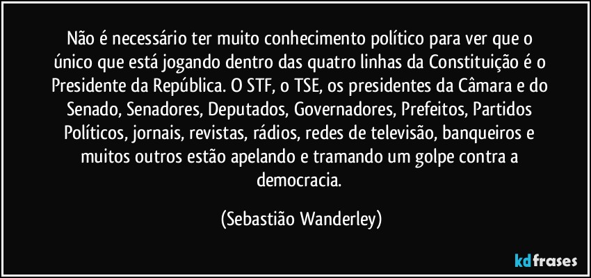 Não é necessário ter muito conhecimento político para ver que o único que está jogando dentro das quatro linhas da Constituição é o Presidente da República. O STF, o TSE, os presidentes da Câmara e do Senado, Senadores, Deputados, Governadores, Prefeitos, Partidos Políticos, jornais, revistas, rádios, redes de televisão, banqueiros e muitos outros estão apelando e tramando um golpe contra a democracia. (Sebastião Wanderley)