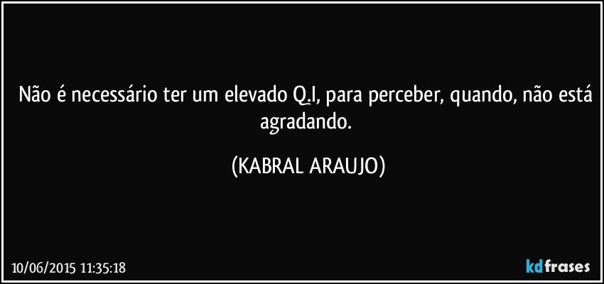 Não é necessário ter um elevado Q.I, para perceber, quando, não está agradando. (KABRAL ARAUJO)