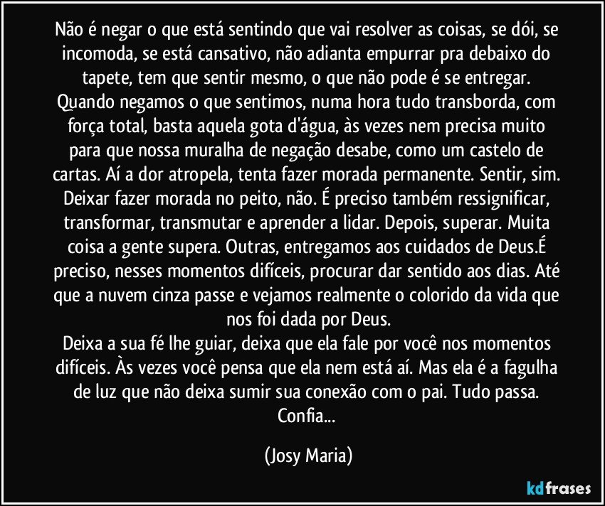 Não é negar o que está sentindo que vai  resolver as coisas, se dói, se incomoda, se está cansativo, não adianta empurrar pra debaixo do tapete, tem que sentir mesmo, o que não pode é se entregar. Quando negamos o que sentimos, numa hora tudo transborda, com força total, basta aquela gota d'água, às vezes nem precisa muito para que nossa muralha de negação desabe, como um castelo de cartas. Aí a dor atropela, tenta fazer morada permanente. Sentir, sim. Deixar fazer morada no peito, não. É preciso também ressignificar, transformar, transmutar e aprender a lidar. Depois, superar. Muita coisa a gente supera. Outras, entregamos aos cuidados de Deus.É preciso, nesses momentos difíceis, procurar dar sentido aos dias. Até que a nuvem cinza passe e vejamos realmente o colorido da vida que nos foi dada por Deus.
Deixa a sua fé lhe guiar, deixa que ela fale por você nos momentos difíceis. Às vezes você pensa que ela nem está aí. Mas ela é a fagulha de luz que não deixa sumir sua conexão com o pai. Tudo passa. Confia... (Josy Maria)