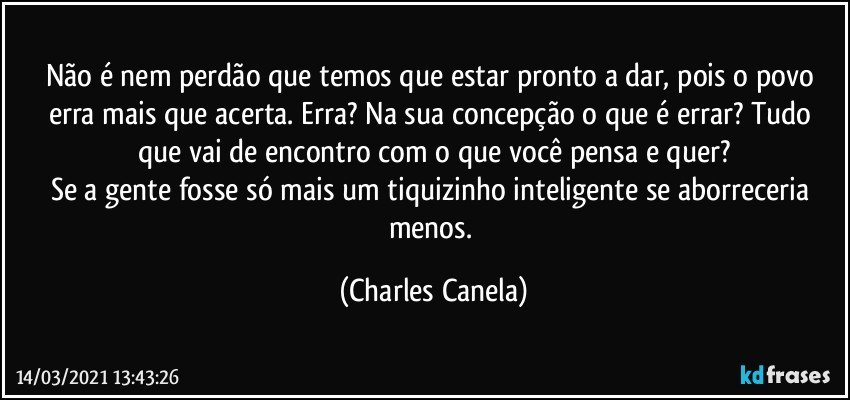 Não é nem perdão que temos que estar pronto a dar, pois o povo erra mais que acerta. Erra? Na sua concepção o que é errar? Tudo que vai de encontro com o que você pensa e quer?
Se a gente fosse só mais um tiquizinho inteligente se aborreceria menos. (Charles Canela)