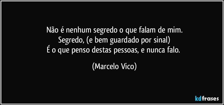 Não é nenhum segredo o que falam de mim.
Segredo, (e bem guardado por sinal)
É o que penso  destas pessoas, e nunca falo. (Marcelo Vico)