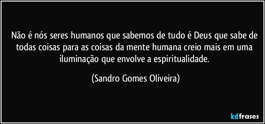 Não é nós seres humanos que sabemos de tudo é Deus que sabe de todas coisas para as coisas da mente humana creio mais em uma iluminação que envolve a espiritualidade. (Sandro Gomes Oliveira)