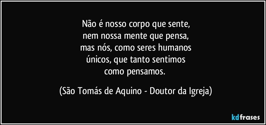 Não é nosso corpo que sente,
nem nossa mente que pensa,
mas nós, como seres humanos
únicos, que tanto sentimos
como pensamos. (São Tomás de Aquino - Doutor da Igreja)