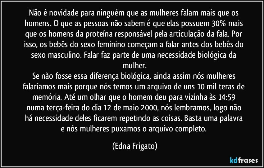 Não é novidade para ninguém que as mulheres falam mais que os homens. O que as pessoas não sabem é que elas possuem 30% mais que os homens da proteína responsável pela articulação da fala. Por isso, os bebês do sexo feminino começam a falar antes dos bebês do sexo masculino. Falar faz parte de uma necessidade biológica da mulher.
Se não fosse essa diferença biológica, ainda assim nós mulheres falaríamos mais porque nós temos um arquivo de uns 10 mil teras de memória. Até um olhar que o homem deu para vizinha às 14:59 numa terça-feira do dia 12 de maio 2000, nós lembramos, logo não há necessidade deles ficarem repetindo as coisas. Basta uma palavra e nós mulheres puxamos o arquivo completo. (Edna Frigato)