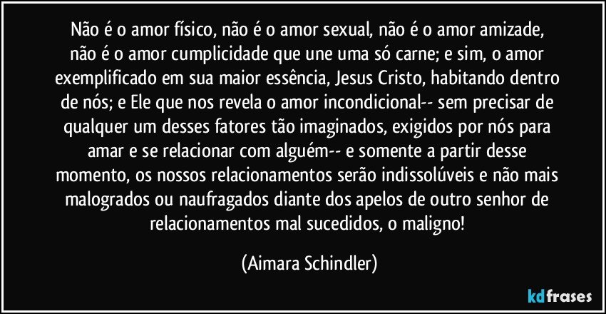 Não é  o amor físico, não é  o amor sexual, não é o amor amizade, não é o amor cumplicidade que une uma só carne; e sim, o  amor exemplificado em sua maior essência, Jesus Cristo, habitando dentro de nós; e Ele que nos revela o amor incondicional-- sem precisar de qualquer um desses fatores tão imaginados, exigidos por nós para amar e se relacionar com alguém-- e somente a partir desse momento, os nossos relacionamentos serão indissolúveis e não mais malogrados ou naufragados diante dos apelos de outro senhor de relacionamentos mal sucedidos, o maligno! (Aimara Schindler)