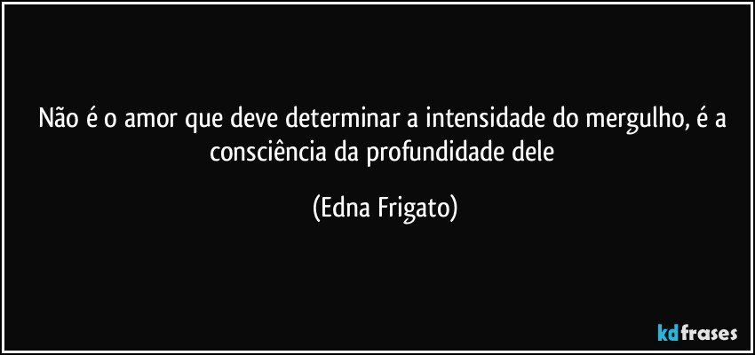 Não é o amor que deve determinar a intensidade do mergulho, é a consciência da profundidade dele (Edna Frigato)