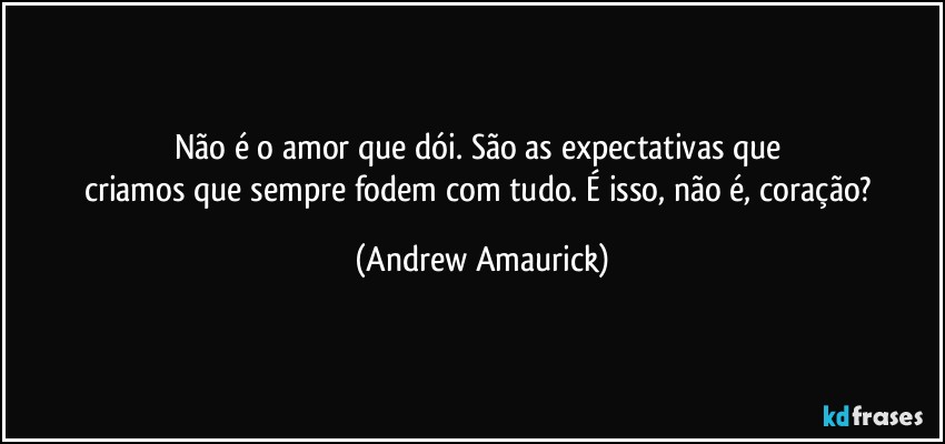 Não é o amor que dói. São as expectativas que 
criamos que sempre fodem com tudo. É isso, não é, coração? (Andrew Amaurick)