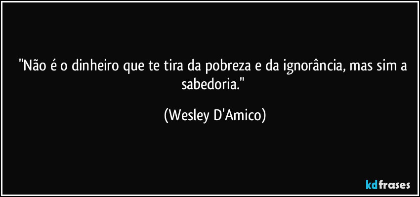 "Não é o dinheiro que te tira da pobreza e da ignorância, mas sim a sabedoria." (Wesley D'Amico)