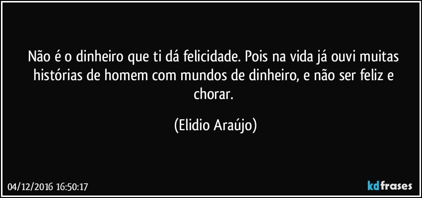 Não é o dinheiro que ti dá felicidade. Pois na vida já ouvi muitas histórias de homem com mundos de dinheiro, e não ser feliz e chorar. (Elidio Araújo)