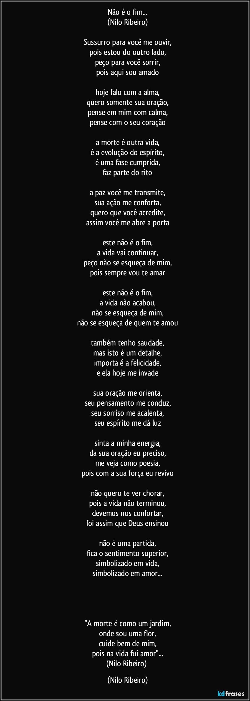 Não é o fim...
(Nilo Ribeiro)

Sussurro para você me ouvir,
pois estou do outro lado,
peço para você sorrir,
pois aqui sou amado

hoje falo com a alma,
quero somente sua oração,
pense em mim com calma,
pense com o seu coração

a morte é outra vida,
é a evolução do espírito,
é uma fase cumprida,
faz parte do rito

a paz você me transmite,
sua ação me conforta,
quero que você acredite,
assim você me abre a porta

este não é o fim,
a vida vai continuar,
peço não se esqueça de mim,
pois sempre vou te amar

este não é o fim,
a vida não acabou,
não se esqueça de mim,
não se esqueça de quem te amou

também tenho saudade,
mas isto é um detalhe,
importa é a felicidade,
e ela hoje me invade

sua oração me orienta,
seu pensamento me conduz,
seu sorriso me acalenta,
seu espírito me dá luz

sinta a minha energia,
da sua oração eu preciso,
me veja como poesia,
pois com a sua força eu revivo

não quero te ver chorar,
pois a vida não terminou,
devemos nos confortar,
foi assim que Deus ensinou

não é uma partida,
fica o sentimento superior,
simbolizado em vida,
simbolizado em amor...




"A morte é como um jardim,
onde sou uma flor,
cuide bem de mim,
pois na vida fui amor"...
(Nilo Ribeiro) (Nilo Ribeiro)